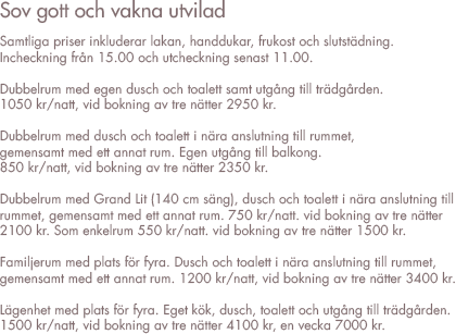 PRISLISTA ONKEL ENKELS PENSIONAT 2010
Samtliga priser inkl. lakan, handdukar, frukost och slutstädning.
Ankomst 15:00. Avresa 11:00

Enkelrum med dusch i nära anslutning till rummet, gemensam med ett  till rum. Per natt 550 sek, om två sover i rummet (140 cm bred säng)  750 sek. Vid bokning av tre nätter 2100 sek.

Dubbelrum med egen dusch och utgång till trägården.  
Per natt 1050 sek, vid bokning av tre nätter 2950 sek.


Dubbelrum med dusch i nära anslutning till rummet, gemensam med ett till rum.
Egen utgång till balkong. Per natt 850 sek, vid bokning av tre nätter 2350 sek.


Familje rum med plats för fyra. Dusch i nära anslutning till rummet, gemensam  med ett till rum. Per natt 1200 sek, vid bokning av tre nätter 3400 sek.


Lägenhet med plats för fyra. Eget kök och badrum med dusch och wc. Egen utgång  till trädgård. Per natt 1500 sek, tre dagar 4100 sek och en vecka kostar 7000 sek.