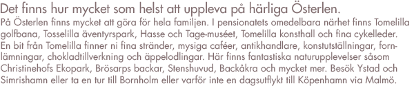 På Österlen finns det mycket att göra för hela familjen
I pensionatets omedelbara närhet finns Tomelilla Golfbana, Tosselilla äventyrspark, Hasse och Tage-museet, Tomelilla Konsthall och fina cykelleder. Lite längre bort men ändå nära ligger fina stränder, mysiga caféer, antikhandlar, konstutställningar, fornlämningar, chokladtillverkning och äppelodlingar. Här finns fantastiska naturupplevelser såsom Christinehofs Ekopark, Brösarps backar, Stenshuvud, Backåkra och mycket mycket mer. Vi tipsar gärna om bra utflyktsmål, saker som vi själva gillar och har upplevt.