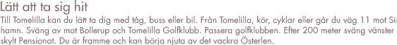 Till Tomelilla kan du lätt ta dig med tåg, buss eller bil. Från Tomelilla, kör, cyklar eller går du  väg 11 mot Simrishamn. Sväng av mot Bollerup och Tomelilla Golfklubb. Passera Golfklubben.  Efter 200 meter sväng vänster vid skylt Pensionat & Café. Du är framme och kan börja njuta av  den fridfulla Österlen.