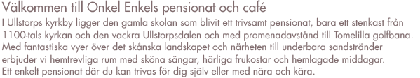 Välkommen till Onkel Enkels pensionat och café.

I Ullstorps kyrkby ligger den gamla skolan som blivit ett trivsamt pensionat. Här, ett stenkast från 1100-talskyrkan och med omedelbar närhet till den vackra Ullstorpsdalen och med promenadavstånd till Tomelilla golfbana, här är skönt att vara. Långt från stress och jäkt erbjuder vi trevliga rum med sköna sängar, härliga frukostar och vällagade bufféer. Inga krusiduller, inga konstigheter. Här hyllar vi enkelhet, umgänge och trivsel.